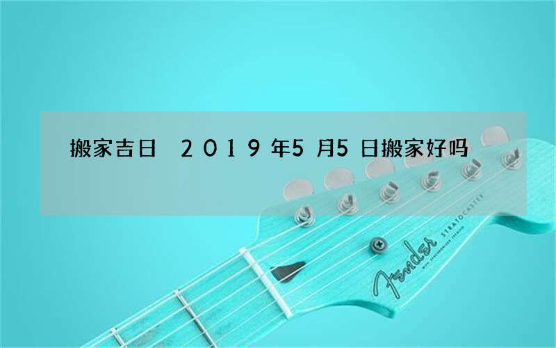 搬家吉日 2019年5月5日搬家好吗